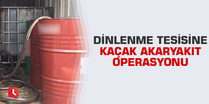 Dinlenme tesisine kaçak akaryakıt operasyonu