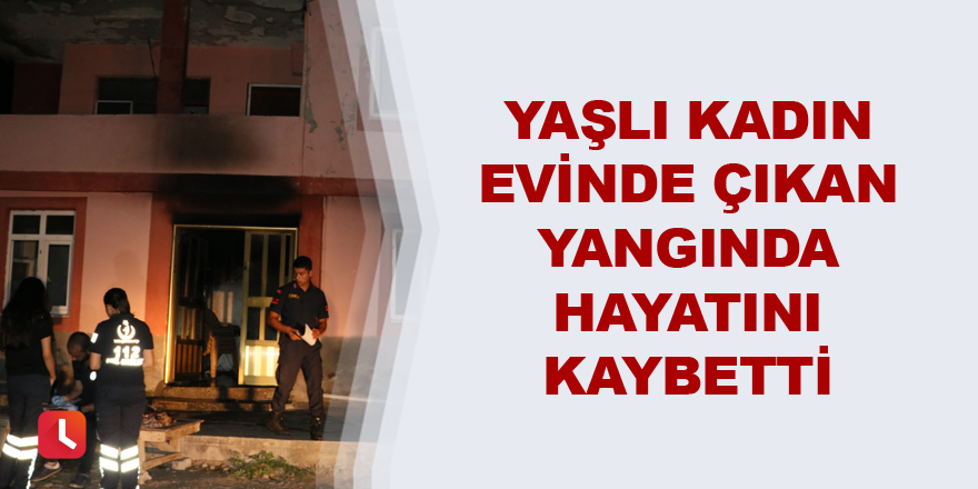 Yaşlı kadın evinde çıkan yangında hayatını kaybetti