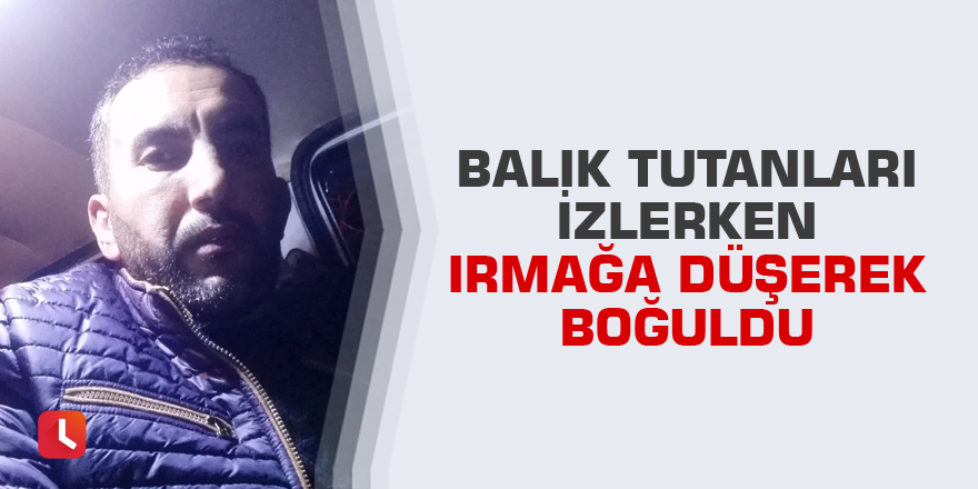 Balık tutanları izlerken ırmağa düşerek boğuldu