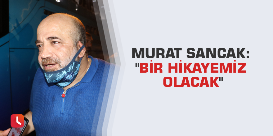Murat Sancak: "Bir hikayemiz olacak"