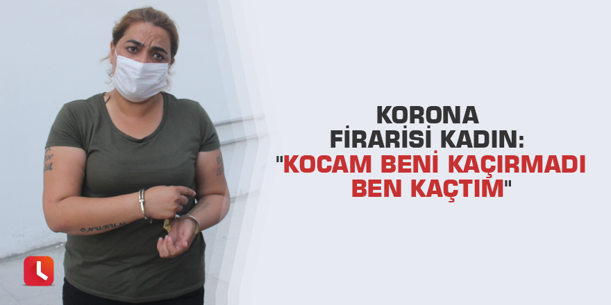 Korona firarisi kadın: "Kocam beni kaçırmadı ben kaçtım"