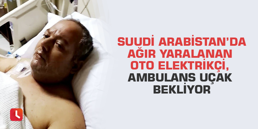 Suudi Arabistan’da ağır yaralanan oto elektrikçi, ambulans uçak bekliyor