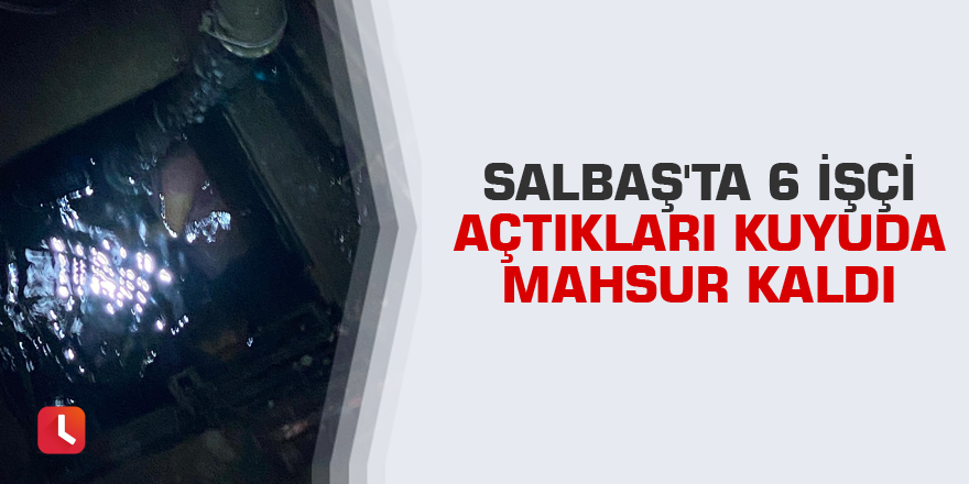 Salbaş'ta 6 işçi açtıkları kuyuda mahsur kaldı