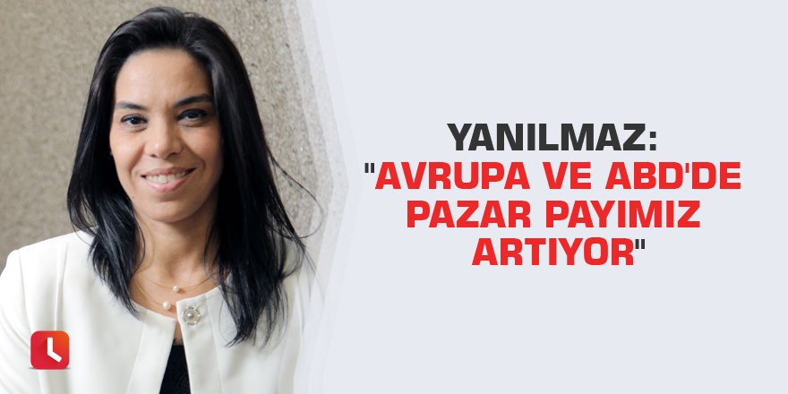 Yanılmaz: "Avrupa ve ABD'de pazar payımız artıyor"