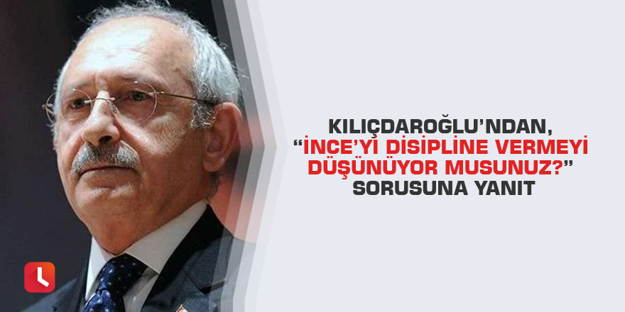 Kılıçdaroğlu’ndan, “İnce’yi disipline vermeyi düşünüyor musunuz?” sorusuna yanıt