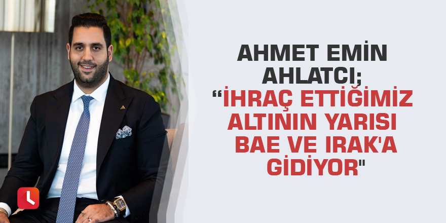 Ahmet Emin Ahlatcı; “İhraç ettiğimiz altının yarısı BAE ve Irak'a gidiyor"