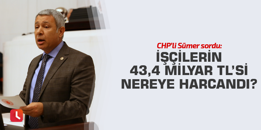 CHP’li Sümer sordu: İşçilerin 43,4 Milyar TL’si nereye harcandı?