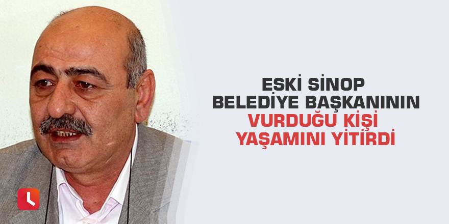 Eski Sinop Belediye Başkanının vurduğu kişi yaşamını yitirdi
