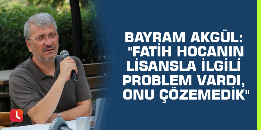 Bayram Akgül: "Fatih hocanın lisansla ilgili problem vardı, onu çözemedik"