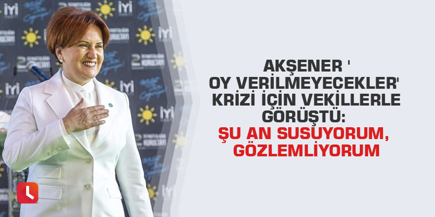 Akşener 'oy verilmeyecekler' krizi için vekillerle görüştü: Şu an susuyorum, gözlemliyorum