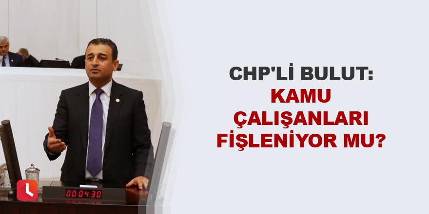 CHP'li Bulut: Kamu çalışanları fişleniyor mu?