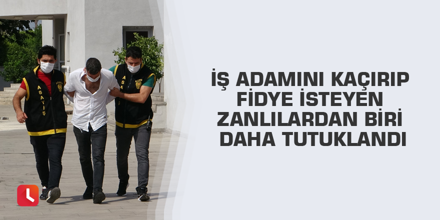 İş adamını kaçırıp fidye isteyen zanlılardan biri daha tutuklandı