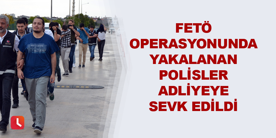 FETÖ operasyonunda yakalanan polisler adliyeye sevk edildi