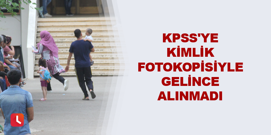 KPSS'ye kimlik fotokopisiyle gelince alınmadı