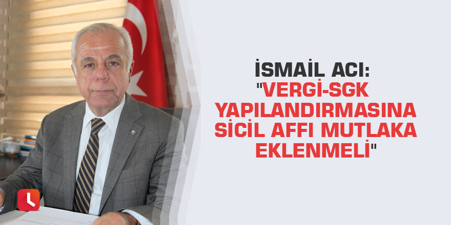 İsmail Acı: "Vergi-SGK yapılandırmasına sicil affı mutlaka eklenmeli"