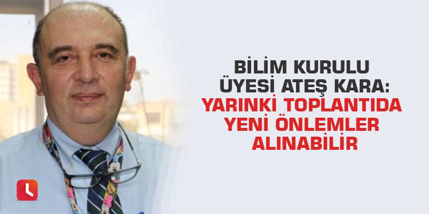 Bilim Kurulu Üyesi Ateş Kara: Yarınki toplantıda yeni önlemler alınabilir