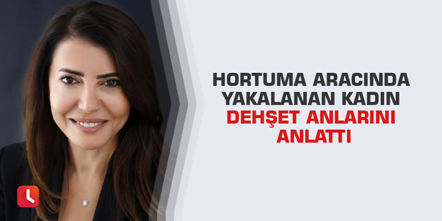 Hortuma aracında yakalanan kadın dehşet anlarını anlattı