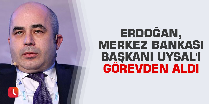 Erdoğan, Merkez Bankası Başkanı Uysal'ı görevden aldı