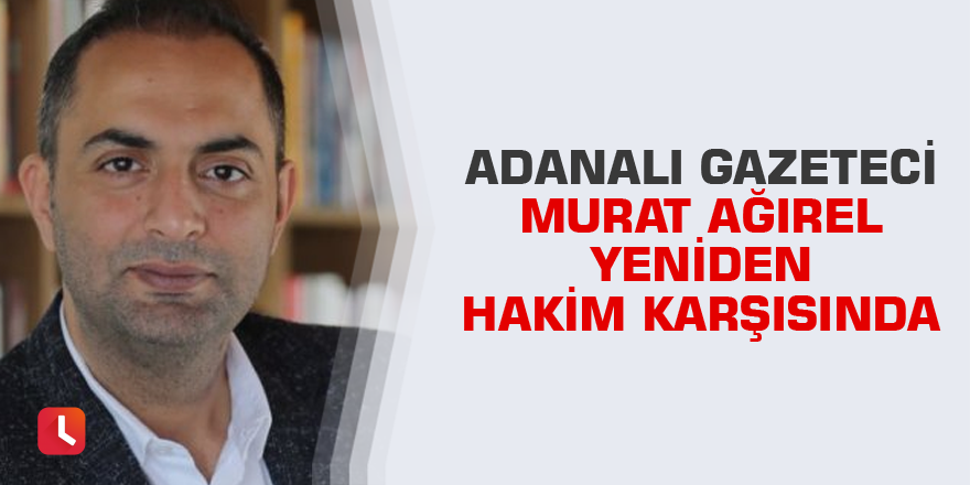 Adanalı gazeteci Murat Ağırel yeniden hakim karşısında