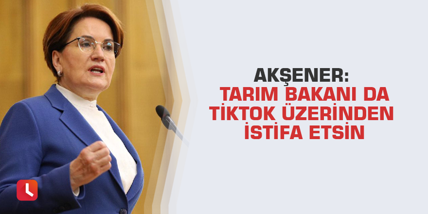 Akşener: Tarım Bakanı da TikTok üzerinden istifa etsin