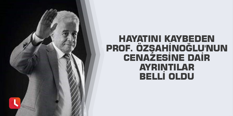 Hayatını kaybeden Prof. Özşahinoğlu'nun cenazesine dair ayrıntılar belli oldu