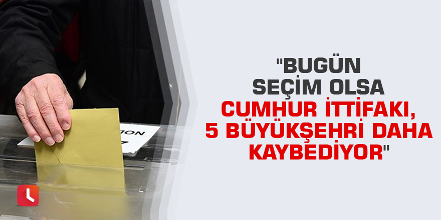 "Bugün seçim olsa Cumhur İttifakı, 5 büyükşehri daha kaybediyor"