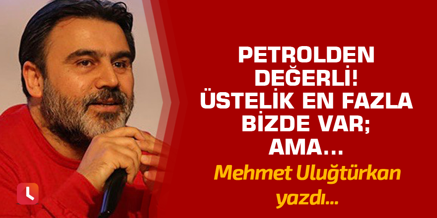 Petrolden değerli! Üstelik en fazla bizde var; ama…