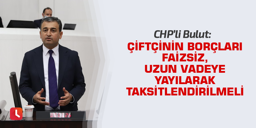 Bulut: Çiftçinin borçları faizsiz, uzun vadeye yayılarak taksitlendirilmeli