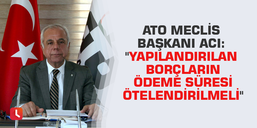 ATO Meclis Başkanı Acı: "Yapılandırılan borçların ödeme süresi ötelendirilmeli"