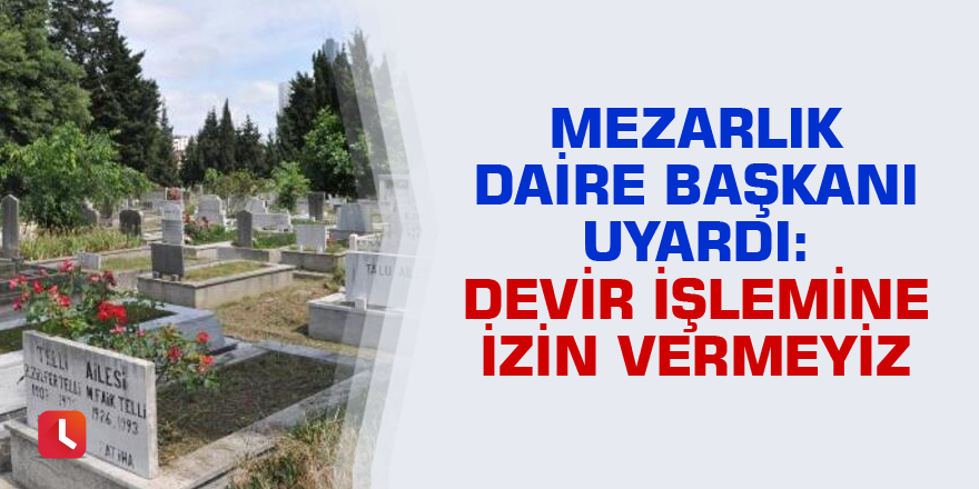 Mezarlık daire başkanı uyardı: Devir işlemine izin vermeyiz