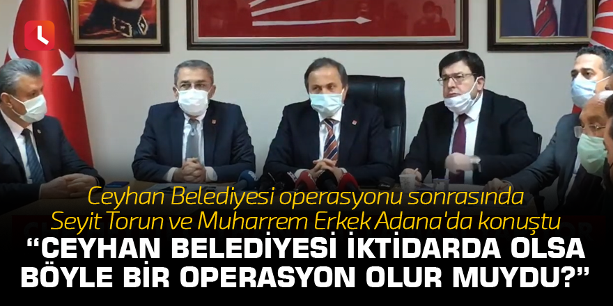 Muharrem Erkek: Ceyhan Belediyesi iktidarda olsa böyle bir operasyon olur muydu?