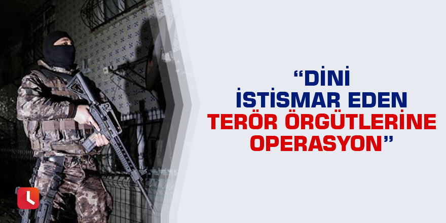 “Dini istismar eden terör örgütlerine operasyon”