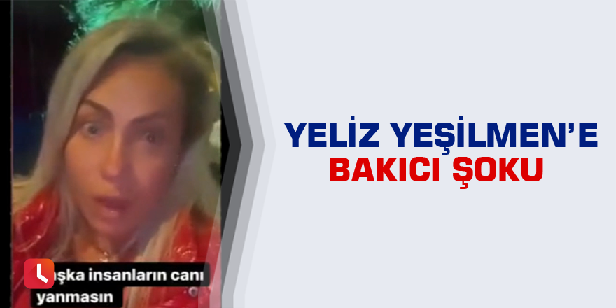 Yeliz Yeşilmen’e bakıcı şoku