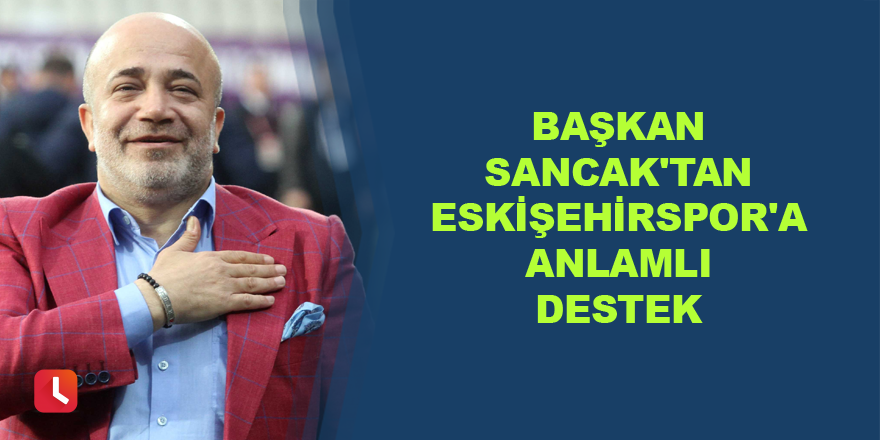 Başkan Murat Sancak'tan Eskişehirspor'a anlamlı destek