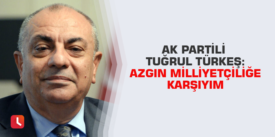 AK Partili Tuğrul  Türkeş: Azgın milliyetçiliğe karşıyım