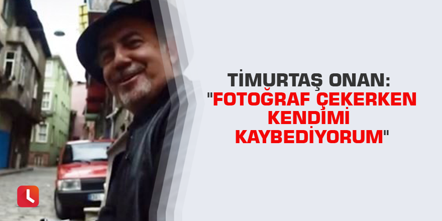 Timurtaş Onan: "Fotoğraf çekerken kendimi kaybediyorum"