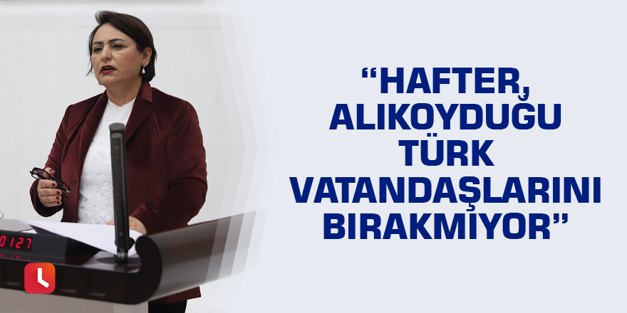 “Hafter, alıkoyduğu Türk vatandaşlarını bırakmıyor”