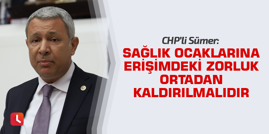 CHP'li Sümer: Sağlık ocaklarına erişimdeki zorluk ortadan kaldırılmalıdır