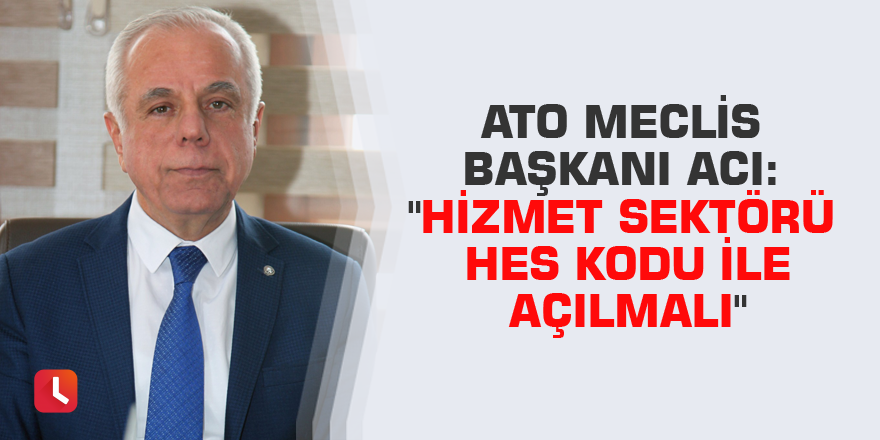 ATO Meclis Başkanı Acı: "Hizmet sektörü HES kodu ile açılmalı"