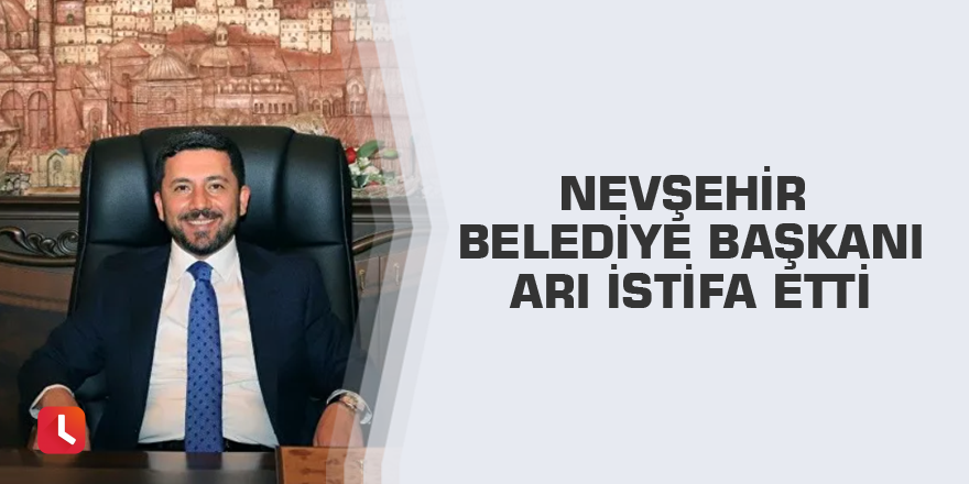 Nevşehir Belediye Başkanı Arı istifa etti