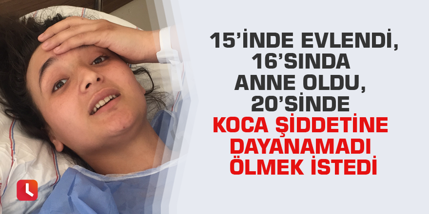 15’inde evlendi, 16’sında anne oldu, 20’sinde koca şiddetine dayanamadı ölmek istedi