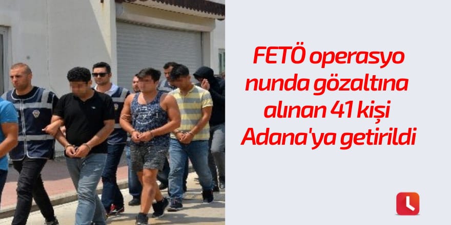 FETÖ operasyonunda gözaltına alınan 41 kişi Adana'ya getirildi