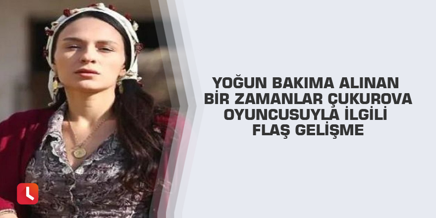Yoğun bakıma alınan Bir Zamanlar Çukurova oyuncusuyla ilgili flaş gelişme