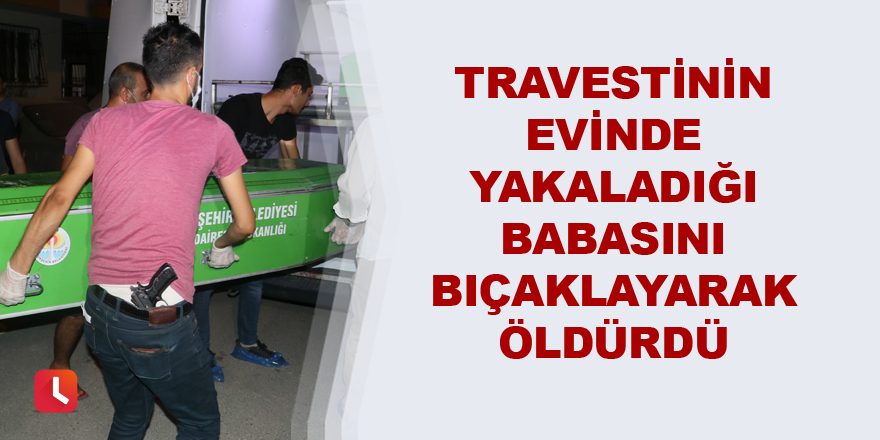 Travestinin evinde yakaladığı babasını bıçaklayarak öldürdü