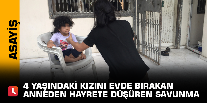 4 yaşındaki kızını evde bırakan anneden hayrete düşüren savunma