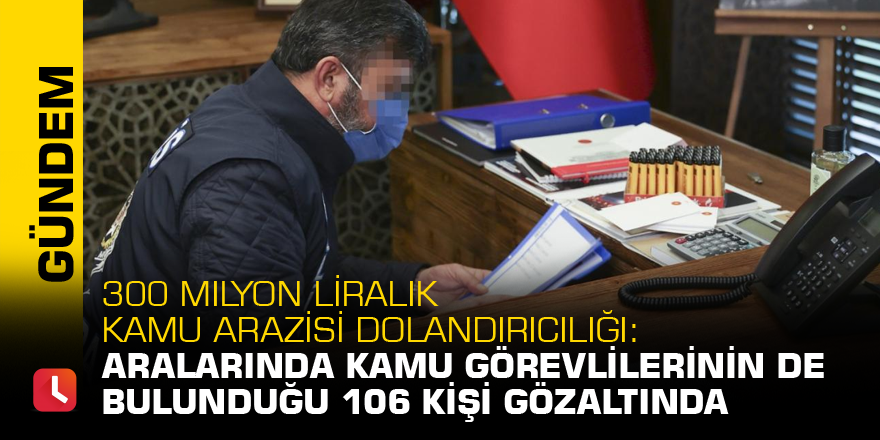 300 milyon liralık kamu arazisi dolandırıcılığı: Aralarında kamu görevlilerinin de bulunduğu 106 kişi gözaltında