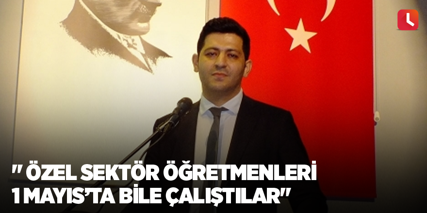 " Özel sektör öğretmenleri 1 Mayıs’ta bile çalıştılar"