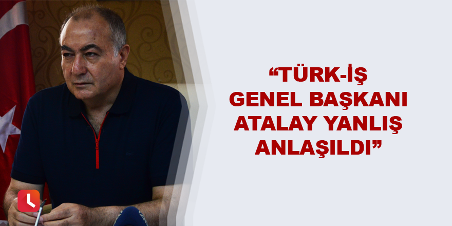 “Türk-İş Genel Başkanı Atalay yanlış anlaşıldı”