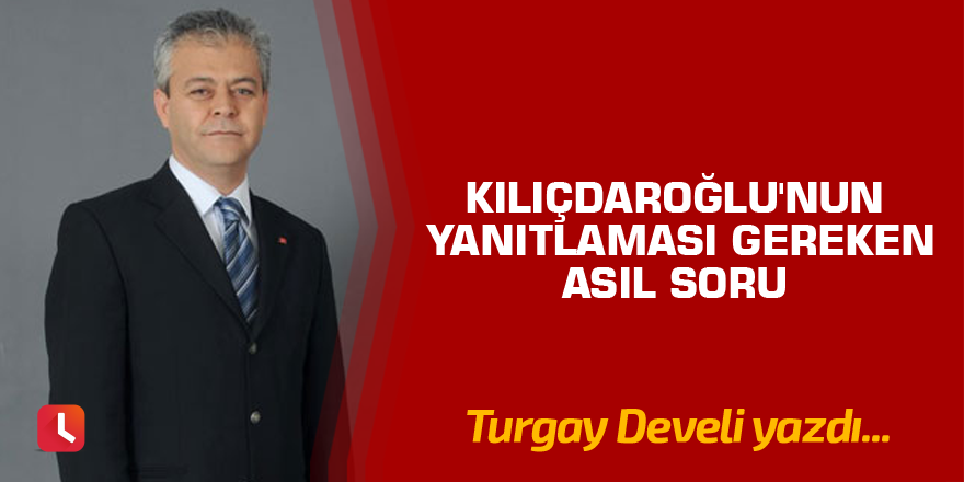 Kılıçdaroğlu'nun Yanıtlaması Gereken Asıl Soru