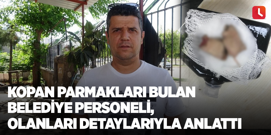 Kopan parmakları bulan belediye personeli, olanları detaylarıyla anlattı